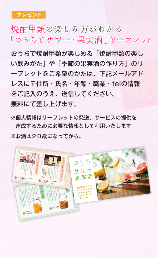 おうちで焼酎甲類が楽しめる「焼酎甲類の楽しい飲みかた」や「季節の果実酒の作り方」のリーフレットをご希望のかたは、下記メールアドレスに〒住所・氏名・年齢・職業・telの情報をご記入のうえ、送信してください。無料にて差し上げます。