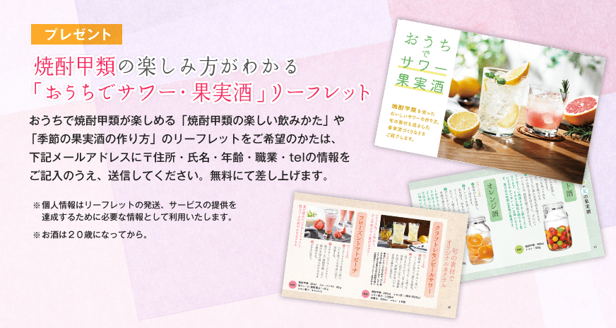 焼酎甲類の楽しみ方がわかる「おうちでサワー・果実酒」リーフレット おうちで焼酎甲類が楽しめる「焼酎甲類の楽しい飲みかた」や「季節の果実酒の作り方」のリーフレットをご希望のかたは、下記メールアドレスに〒住所・氏名・年齢・職業・telの情報をご記入のうえ、送信してください。無料にて差し上げます。