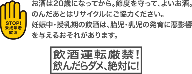 お酒は20歳になってから。節度を守って、よいお酒。のんだあとはリサイクルにご協力ください。妊娠中・授乳期の飲酒は、胎児・乳児の発育に悪影響を与えるおそれがあります。