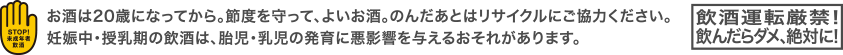 お酒は20歳になってから。節度を守って、よいお酒。のんだあとはリサイクルにご協力ください。妊娠中・授乳期の飲酒は、胎児・乳児の発育に悪影響を与えるおそれがあります。