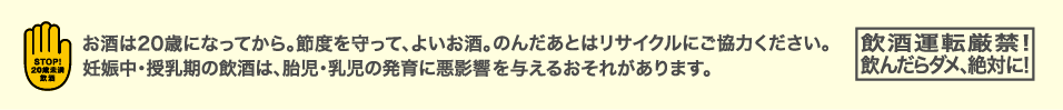 お酒は20歳になってから。節度を守って、よいお酒。のんだあとはリサイクルにご協力ください。妊娠中・授乳期の飲酒は、胎児・乳児の発育に悪影響を与えるおそれがあります。