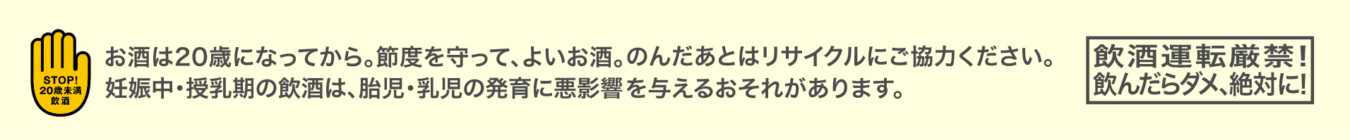 お酒は20歳になってから。節度を守って、よいお酒。のんだあとはリサイクルにご協力ください。妊娠中・授乳期の飲酒は、胎児・乳児の発育に悪影響を与えるおそれがあります。