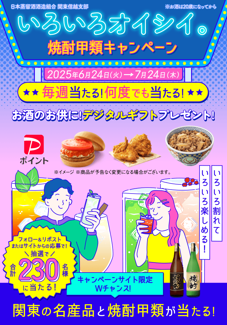 いろいろオイシイ。焼酎甲類キャンペーン 2025年6月24日(火)→7月24日(木)毎週当たる!何度でも当たる! お酒のお供に!デジタルギフトプレゼント! フォロー&リポストまたはサイトからの応募で!抽選で合計230名様 キャンペーンサイト限定 Wチャンス! 関東の名産品と焼酎甲類が当たる!