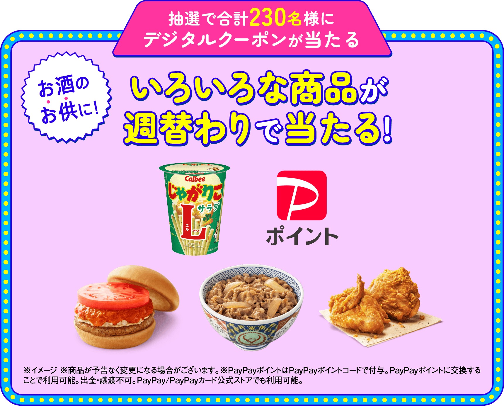 抽選で合計230名様にデジタルクーポンが当たる お酒のお供に! いろいろな商品が週替わりで当たる! ※イメージ ※商品が予告なく変更になる場合がございます。※PayPayポイントはPayPayポイントコードで付与。PayPayポイントに交換すことで利用可能。出金・譲渡不可。PayPay/PayPayカード公式ストアでも利用可能。