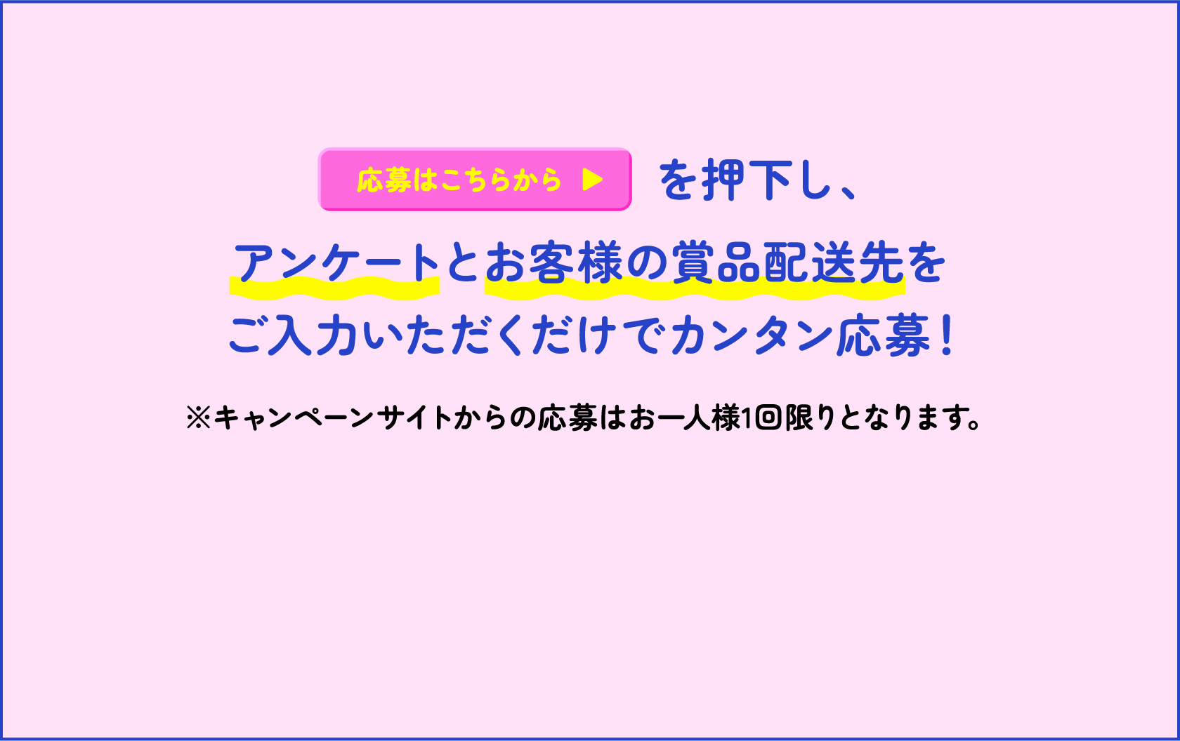 「応募はこちらから」を押下し、アンケートとお客様の賞品配送先をご入力いただくだけでカンタン応募！※キャンペーンサイトからの応募はお一人様1回限りとなります。