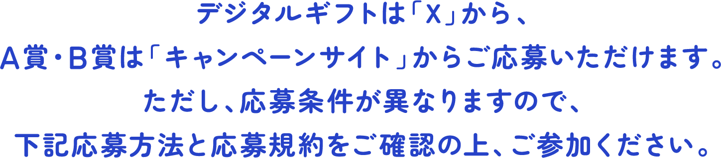 デジタルギフトは「X」から、A賞・B賞は「キャンペーンサイト」からご応募いただけます。ただし、応募条件が異なりますので、下記応募方法と応募規約をご確認の上、ご参加ください。