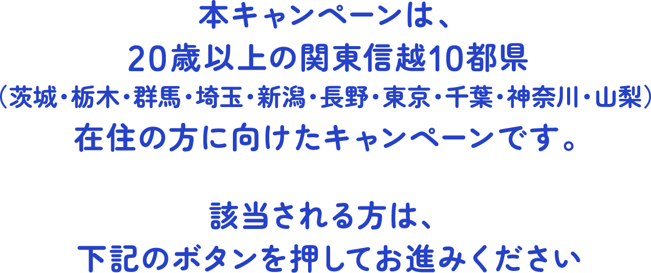 本キャンペーンは、20歳以上の関東信越10都県（茨城・栃木・群馬・埼玉・新潟・長野・東京・千葉・神奈川・山梨）在住の方に向けたキャンペーンです。該当される方は、下記のボタンを押してお進みください
