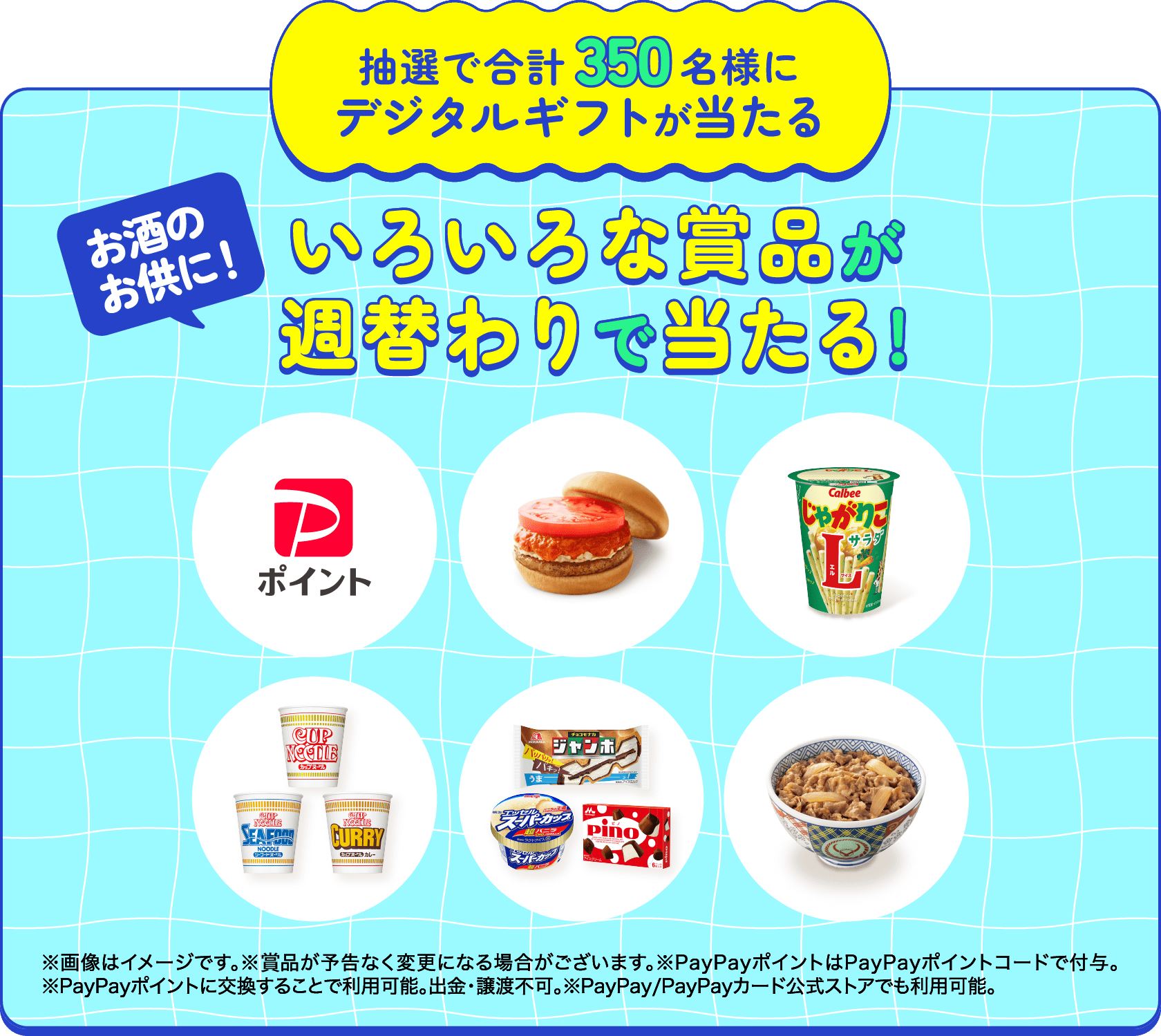 抽選で合計350名様にデジタルギフトが当たる お酒のお供に! いろいろな賞品が週替わりで当たる! ※画像はイメージです。※賞品が予告なく変更になる場合がございます。※PayPayポイントはPayPayポイントコードで付与。※PayPayポイントに交換することで利用可能。出金・譲渡不可。※PayPay/PayPayカード公式ストアでも利用可能。