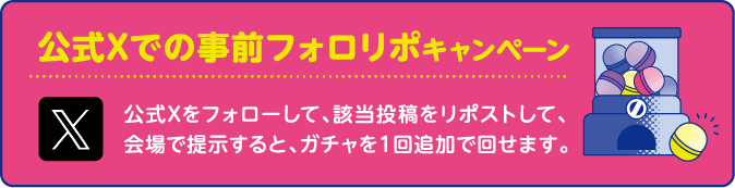 公式Xでの事前フォロリポキャンペーン公式Xをフォローして、該当投稿をリポストして、会場で提示すると、ガチャを１回追加で回せます。
