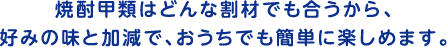 焼酎甲類はどんな割材でも合うから、好みの味と加減で、おうちでも簡単に楽しめます。