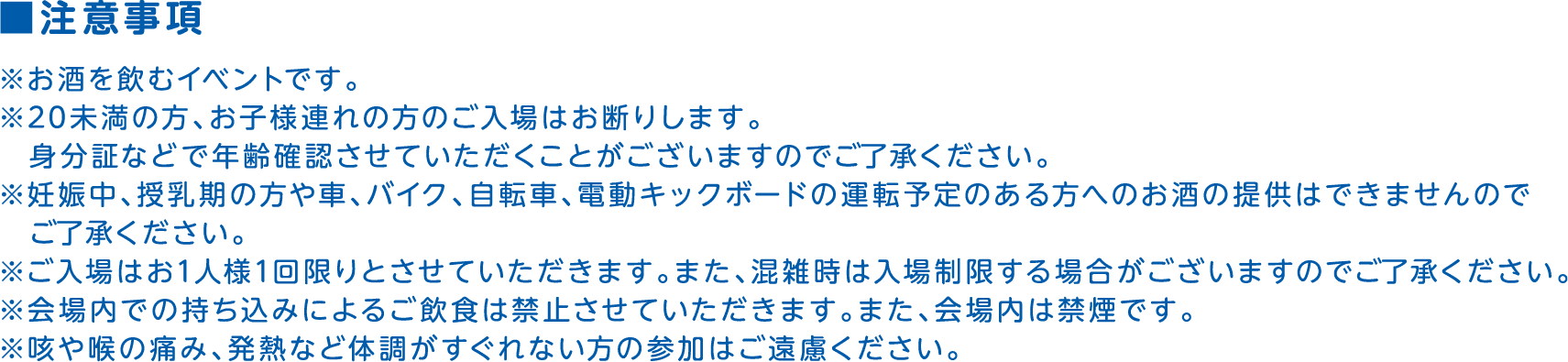注意事項 ※お酒を飲むイベントです。 ※20未満の方、お子様連れの方のご入場はお断りします。身分証などで年齢確認させていただくことがございますのでご了承ください。 ※妊娠中、授乳期の方や車、バイク、自転車、電動キックボードの運転予定のある方へのお酒の提供はできませんのでご了承ください。※ご入場はお1人様1回限りとさせていただきます。また、混雑時は入場制限する場合がございますのでご了承ください。 ※会場内での持ち込みによるご飲食は禁止させていただきます。また、会場内は禁煙です。 ※咳や喉の痛み、発熱など体調がすぐれない方の参加はご遠慮ください。