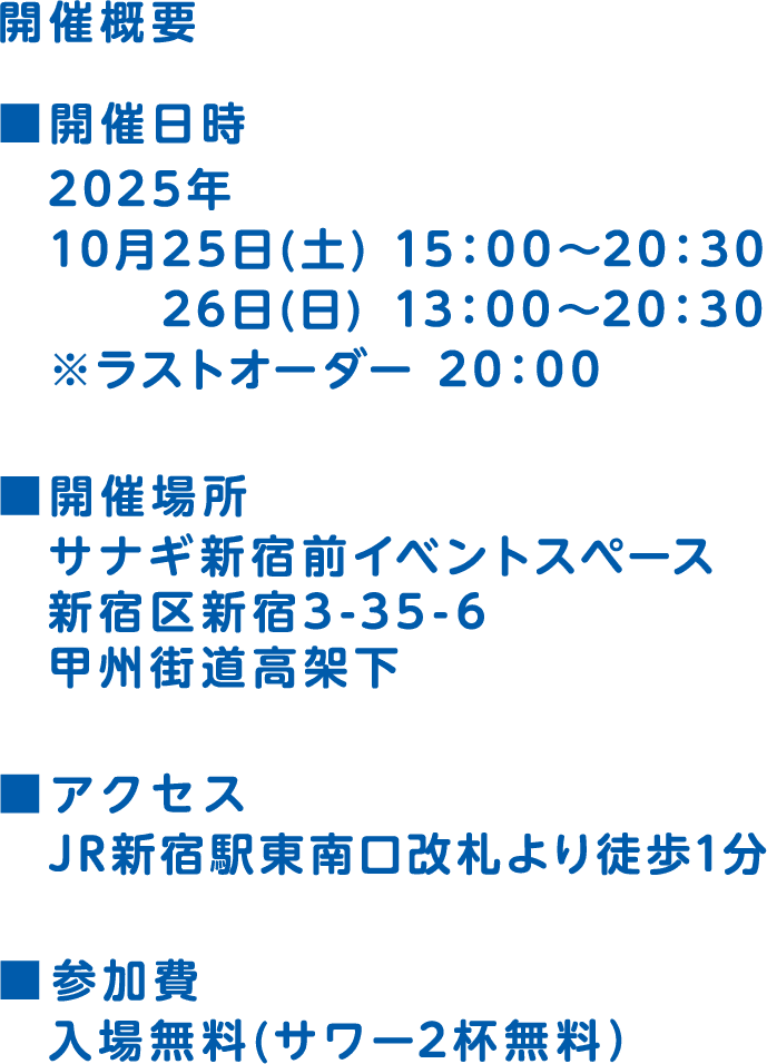 開催概要 開催日時 2025年 10月25日(土) 15：00～20：30 26日(日) 13：00～20：30 ※ラストオーダー 20：00 開催場所 サナギ新宿前イベントスペース 新宿区新宿3-35-6 甲州街道高架下 アクセス JR新宿駅東南口改札より徒歩1分 参加費 入場無料（サワー2杯無料）