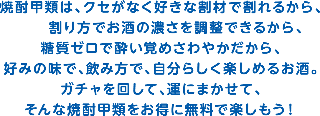 焼酎甲類は、クセがなく好きな割材で割れるから、割り方でお酒の濃さを調整できるから、糖質ゼロで酔い覚めさわやかだから、好みの味で、飲み方で、自分らしく楽しめるお酒。ガチャを回して、運にまかせて、そんな焼酎甲類をお得に無料で楽しもう！