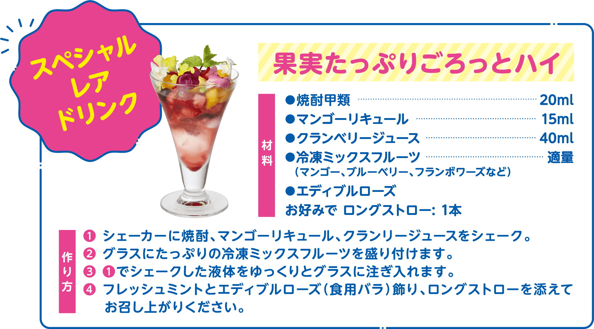 スペシャルレアドリンク 果実たっぷりごろっとハイ 材料 焼酎甲類 20ml マンゴーリキュール:15ml クランベリージュース:40ml 冷凍ミックスフルーツ（マンゴー、ブルーベリー、フランボワーズなど）:適量 エディブルローズ お好みでロングストロー:1本 作り方 ❶ シェーカーに焼酎、マンゴーリキュール、クランリージュースをシェーク。 ❷ グラスにたっぷりの冷凍ミックスフルーツを盛り付けます。 ❸ ❶でシェークした液体をゆっくりとグラスに注ぎ入れます。 ❹ フレッシュミントとエディブルローズ（食用バラ）飾り、ロングストローを添えてお召し上がりください。
