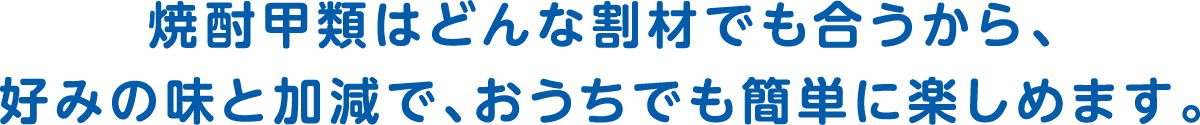 焼酎甲類はどんな割材でも合うから、好みの味と加減で、おうちでも簡単に楽しめます。