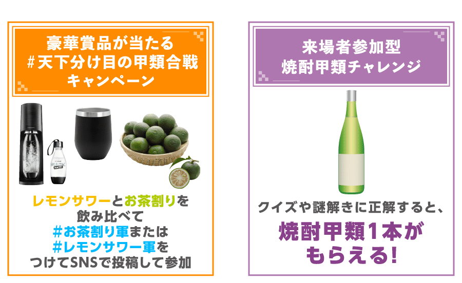 #天下分け目の甲類合戦 期日前投票キャンペーン令和代表#お茶割り軍 平成代表#レモンサワー軍 豪華賞品が当たる＃天下分け目の甲類合戦キャンペーン レモンサワーとお茶割りを飲み比べて＃お茶割り軍または＃レモンサワー軍をつけてSNSで投稿して参加 来場者参加型焼酎甲類チャレンジ クイズや謎解きに正解すると、焼酎甲類1本がもらえる！