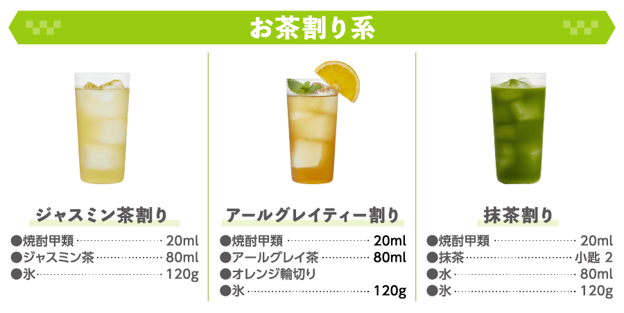 お茶割り系 ジャスミン茶割り ●焼酎甲類20ｍｌ ●ジャスミン茶80ｍｌ ●氷120ｇ アールグレイティー割り ●焼酎甲類20ｍｌ ●アールグレイ茶80ｍｌ ●オレンジ輪切り ●氷120ｇ 抹茶割り ●焼酎甲類20ｍｌ ●抹茶小匙 2 ●水80ｍｌ ●氷120ｇ