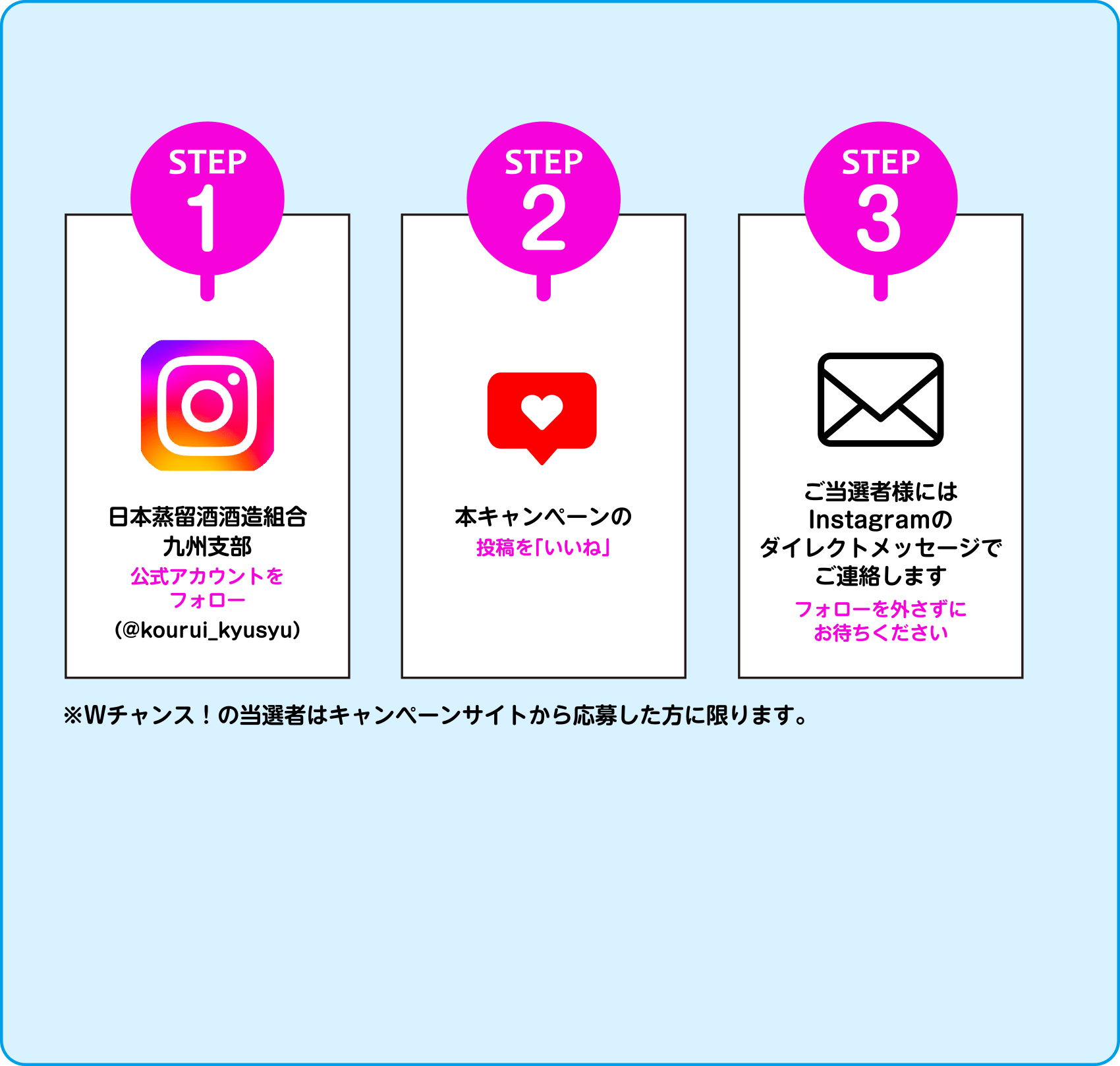 STEP1 日本蒸留酒酒造組合九州支部公式アカウントをフォロー（@kourui_kyusyu）STEP2 本キャンペーンの投稿を「いいね」 STEP3 ご当選者様にはInstagramのダイレクトメッセージでご連絡します フォローを外さずにお待ちください ※Wチャンス！の当選者はキャンペーンサイトから応募した方に限ります。