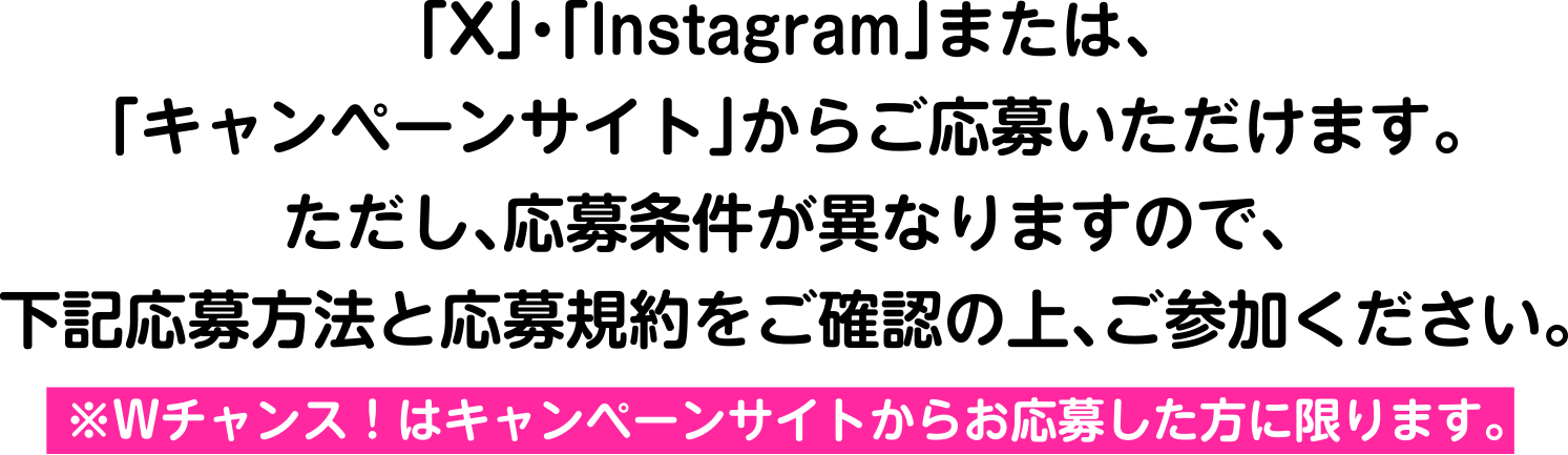 「X」・「Instagram」または、「キャンペーンサイト」からご応募いただけます。ただし、応募条件が異なりますので、下記応募方法と応募規約をご確認の上、ご参加ください。※Wチャンス！はキャンペーンサイトからお応募した方に限ります。