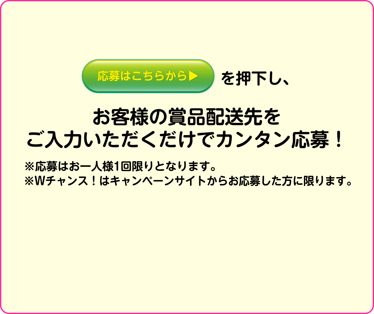 応募はこちらから▶を押下し、お客様の賞品配送先をご入力いただくだけでカンタン応募！※応募はお一人様1回限りとなります。※Wチャンス！はキャンペーンサイトからお応募した方に限ります。