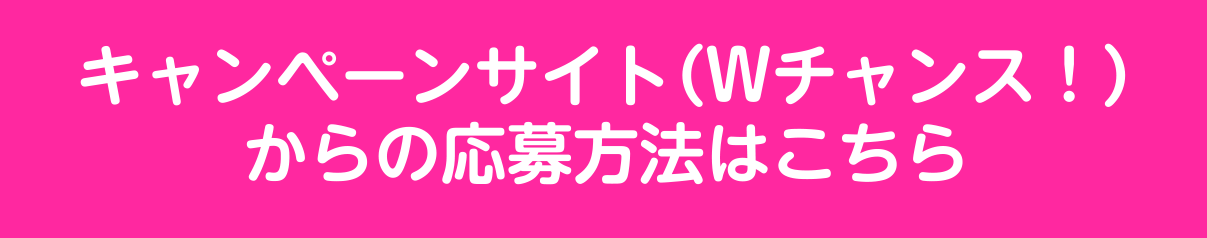 キャンペーンサイト（Wチャンス！）からの応募方法はこちら