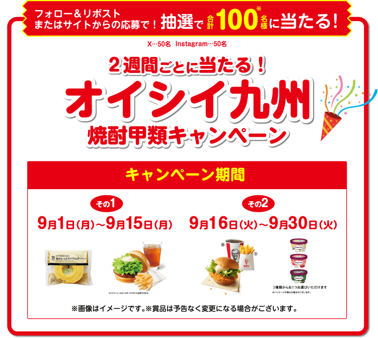 フォロー&リポストまたはサイトからの応募で!抽選で合計100名様に当たる! 週間ごとに当たる!オイシイ九州焼酎甲類キャンペーン キャンペーン期間 その1 9月1日(月)~9月15日(月) その2 9月16日(火)~9月30日(火) ※画像はイメージです。※賞品は予 告なく変更になる場合がございます。