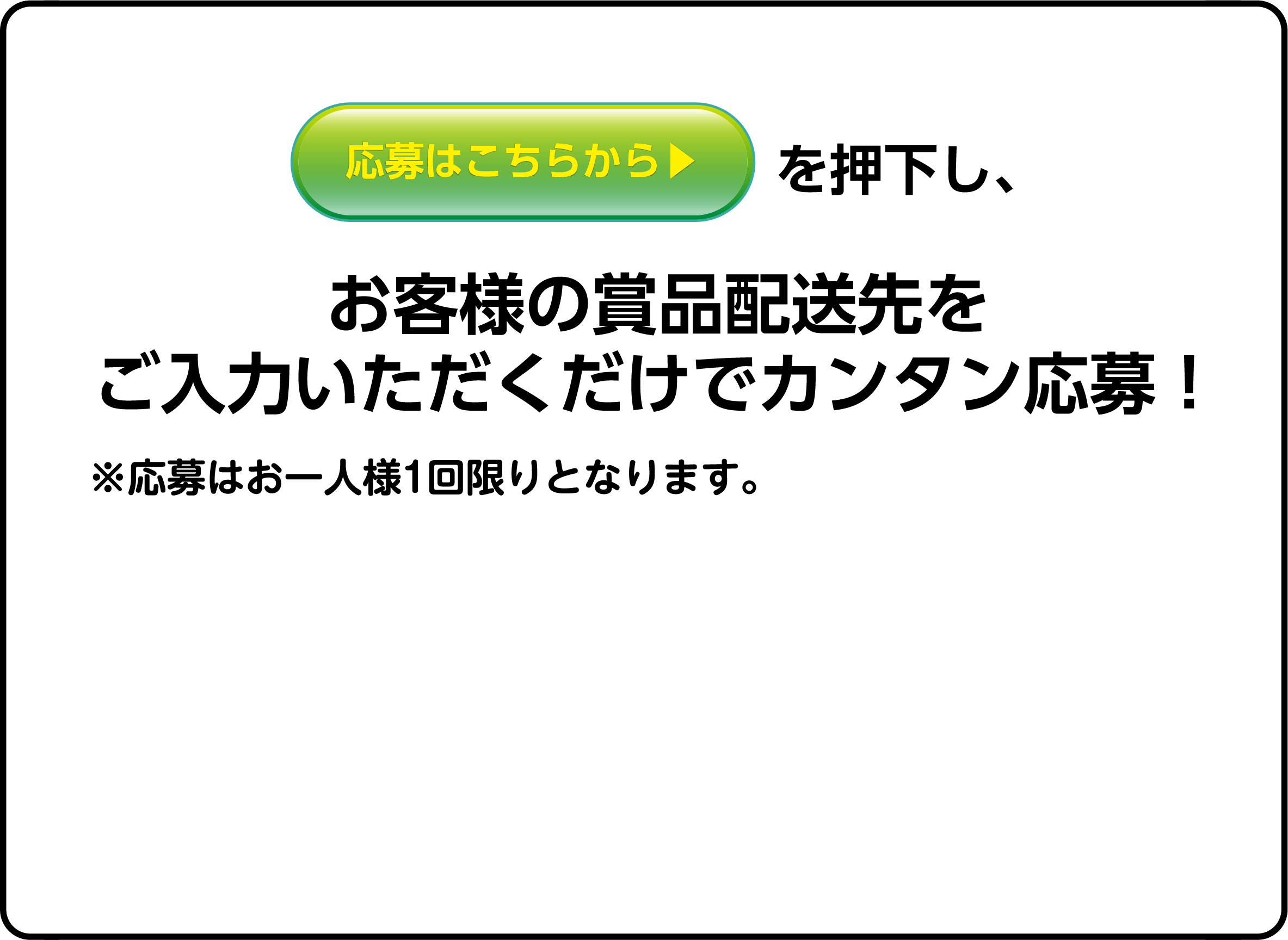 応募はこちらから▶を押下し、お客様の賞品配送先をご入力いただくだけでカンタン応募！※応募はお一人様1回限りとなります。