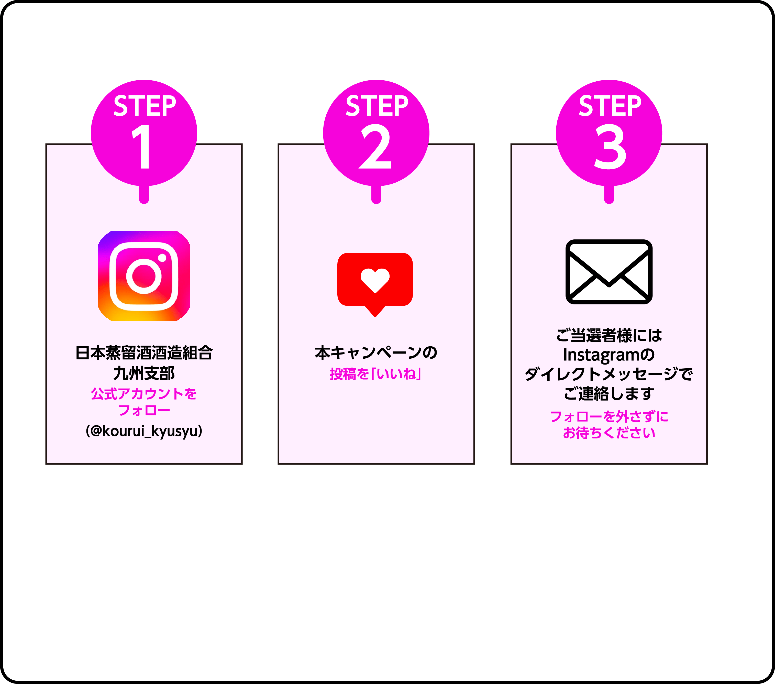 STEP1 日本蒸留酒酒造組合九州支部公式アカウントをフォロー（@kourui_kyusyu）STEP2 本キャンペーンの投稿を「いいね」 STEP3 ご当選者様にはInstagramのダイレクトメッセージでご連絡します フォローを外さずにお待ちください