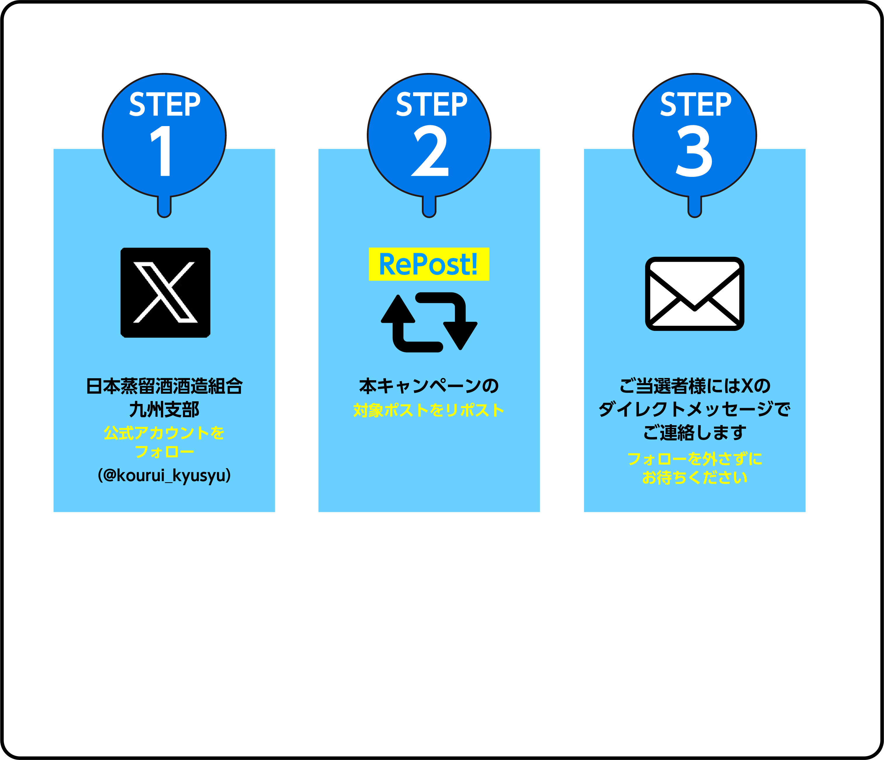STEP1 日本蒸留酒酒造組合九州支部公式アカウントをフォロー（@kourui_kyusyu）STEP2 本キャンペーンの対象ポストをリポスト STEP3 ご当選者様にはXのダイレクトメッセージでご連絡します フォローを外さずにお待ちください