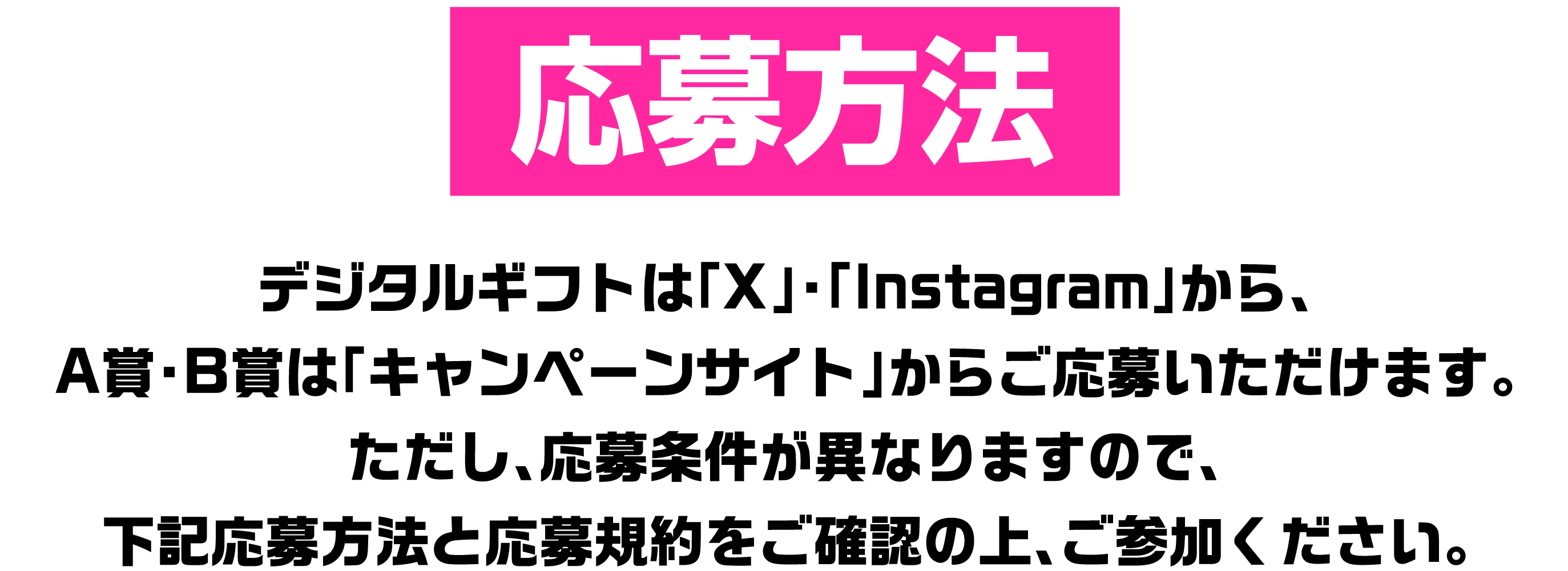 応募方法 デジタルギフトは「X」・「Instagram」から、A賞・B賞は「キャンペーンサイト」からご応募いただけます。ただし、応募条件が異なりますので、下記応募方法と応募規約をご確認の上、ご参加ください。