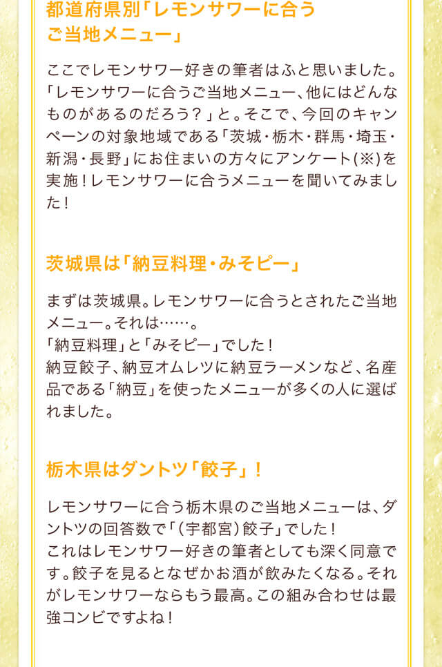 都道府県別「レモンサワーに合うご当地メニュー」ここでレモンサワー好きの筆者はふと思いました。「レモンサワーに合うご当地メニュー、他にはどんなものがあるのだろう？」と。そこで、今回のキャンペーンの対象地域である「茨城・栃木・群馬・埼玉・新潟・長野」にお住まいの方々にアンケート(※)を実施！レモンサワーに合うメニューを聞いてみました！茨城県は「納豆料理・みそピー」まずは茨城県。レモンサワーに合うとされたご当地メニュー。それは……。「納豆料理」と「みそピー」でした！納豆餃子、納豆オムレツに納豆ラーメンなど、名産品である「納豆」を使ったメニューが多くの人に選ばれました。栃木県はダントツ「餃子」！レモンサワーに合う栃木県のご当地メニューは、ダントツの回答数で「（宇都宮）餃子」でした！これはレモンサワー好きの筆者としても深く同意です。餃子を見るとなぜかお酒が飲みたくなる。それがレモンサワーならもう最高。この組み合わせは最強コンビですよね！