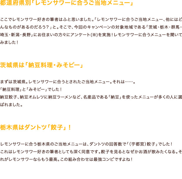 都道府県別「レモンサワーに合うご当地メニュー」ここでレモンサワー好きの筆者はふと思いました。「レモンサワーに合うご当地メニュー、他にはどんなものがあるのだろう？」と。そこで、今回のキャンペーンの対象地域である「茨城・栃木・群馬・埼玉・新潟・長野」にお住まいの方々にアンケート(※)を実施！レモンサワーに合うメニューを聞いてみました！茨城県は「納豆料理・みそピー」まずは茨城県。レモンサワーに合うとされたご当地メニュー。それは……。「納豆料理」と「みそピー」でした！納豆餃子、納豆オムレツに納豆ラーメンなど、名産品である「納豆」を使ったメニューが多くの人に選ばれました。栃木県はダントツ「餃子」！レモンサワーに合う栃木県のご当地メニューは、ダントツの回答数で「（宇都宮）餃子」でした！これはレモンサワー好きの筆者としても深く同意です。餃子を見るとなぜかお酒が飲みたくなる。それがレモンサワーならもう最高。この組み合わせは最強コンビですよね！