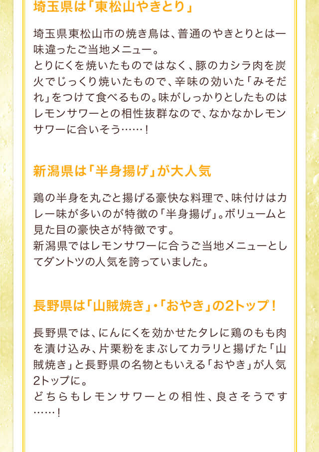 埼玉県は「東松山やきとり」埼玉県東松山市の焼き鳥は、普通のやきとりとは一味違ったご当地メニュー。とりにくを焼いたものではなく、豚のカシラ肉を炭火でじっくり焼いたもので、辛味の効いた「みそだれ」をつけて食べるもの。味がしっかりとしたものはレモンサワーとの相性抜群なので、なかなかレモンサワーに合いそう……！新潟県は「半身揚げ」が大人気 鶏の半身を丸ごと揚げる豪快な料理で、味付けはカレー味が多いのが特徴の「半身揚げ」。ボリュームと見た目の豪快さが特徴です。新潟県ではレモンサワーに合うご当地メニューとしてダントツの人気を誇っていました。長野県は「山賊焼き」・「おやき」の2トップ！長野県では、にんにくを効かせたタレに鶏のもも肉を漬け込み、片栗粉をまぶしてカラリと揚げた「山賊焼き」と長野県の名物ともいえる「おやき」が人気2トップに。どちらもレモンサワーとの相性、良さそうです……！