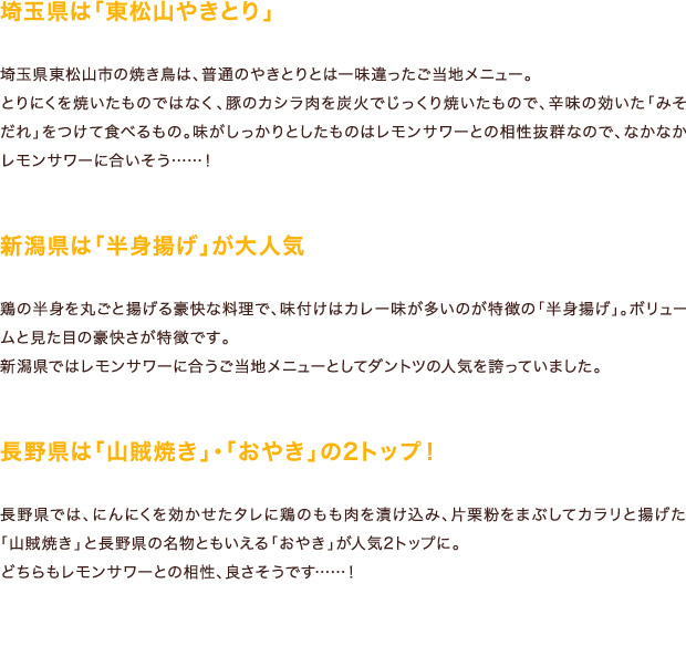 埼玉県は「東松山やきとり」埼玉県東松山市の焼き鳥は、普通のやきとりとは一味違ったご当地メニュー。とりにくを焼いたものではなく、豚のカシラ肉を炭火でじっくり焼いたもので、辛味の効いた「みそだれ」をつけて食べるもの。味がしっかりとしたものはレモンサワーとの相性抜群なので、なかなかレモンサワーに合いそう……！新潟県は「半身揚げ」が大人気 鶏の半身を丸ごと揚げる豪快な料理で、味付けはカレー味が多いのが特徴の「半身揚げ」。ボリュームと見た目の豪快さが特徴です。新潟県ではレモンサワーに合うご当地メニューとしてダントツの人気を誇っていました。長野県は「山賊焼き」・「おやき」の2トップ！長野県では、にんにくを効かせたタレに鶏のもも肉を漬け込み、片栗粉をまぶしてカラリと揚げた「山賊焼き」と長野県の名物ともいえる「おやき」が人気2トップに。どちらもレモンサワーとの相性、良さそうです……！