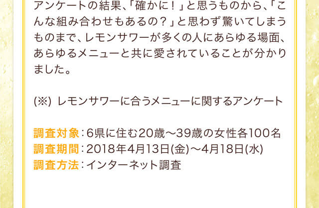 アンケートの結果、「確かに！」と思うものから、「こんな組み合わせもあるの？」と思わず驚いてしまうものまで、レモンサワーが多くの人にあらゆる場面、あらゆるメニューと共に愛されていることが分かりました。(※) レモンサワーに合うメニューに関するアンケート 調査対象：6県に住む20歳～39歳の女性各100名 調査期間：2018年4月13日(金)～4月18日(水) 調査方法：インターネット調査