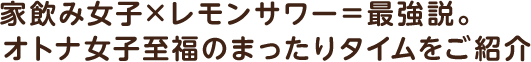  家飲み女子×レモンサワー＝最強説。オトナ女子至福のまったりタイムをご紹介