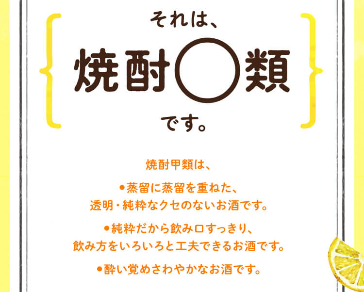 それは、焼酎〇類です。　焼酎甲類は、●蒸留に蒸留を重ねた、透明・純粋なクセのないお酒です。●純粋だから飲み口すっきり、飲み方をいろいろと工夫できるお酒です。●酔い覚めさわやかなお酒です。