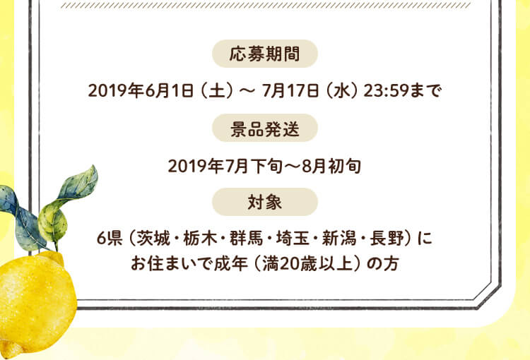 応募期間：2019年6月1日（土）～ 7月17日（水）23:59まで景品発送：2019年7月下旬～8月初旬 対象：6県（茨城・栃木・群馬・埼玉・新潟・長野）にお住まいで成年（満20歳以上）の方