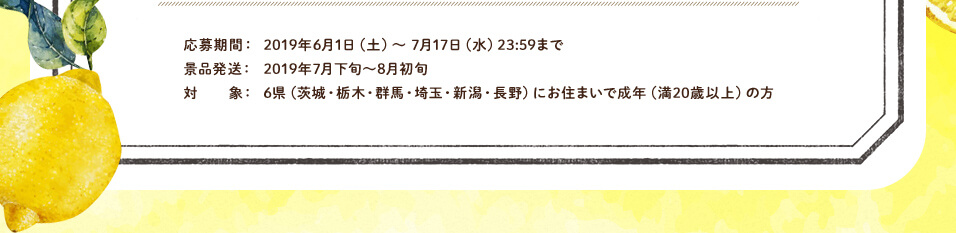 応募期間：2019年6月1日（土）～ 7月17日（水）23:59まで景品発送：2019年7月下旬～8月初旬 対象：6県（茨城・栃木・群馬・埼玉・新潟・長野）にお住まいで成年（満20歳以上）の方