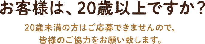 お客様は、20歳以上ですか? 20歳未満の方はご応募できませんので、皆様のご協力をお願い致します。