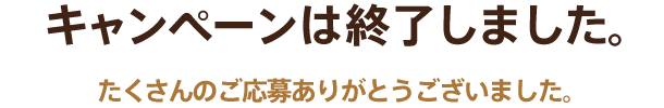 キャンペーンは終了しました。たくさんのご応募ありがとうございました。