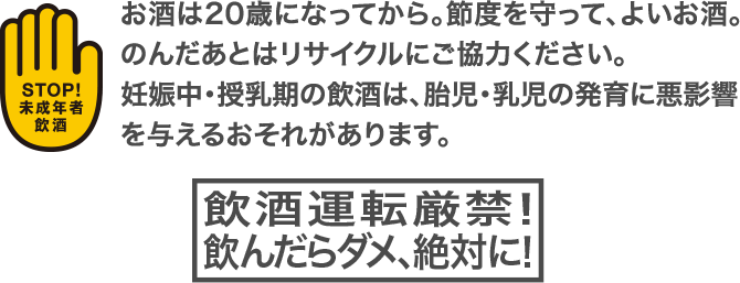 お酒は20歳になってから。節度を守って、よいお酒。のんだあとはリサイクルにご協力ください。妊娠中・授乳期の飲酒は、胎児・乳児の発育に悪影響を与えるおそれがあります。