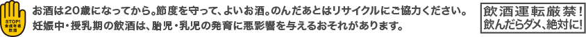 お酒は20歳になってから。節度を守って、よいお酒。のんだあとはリサイクルにご協力ください。妊娠中・授乳期の飲酒は、胎児・乳児の発育に悪影響を与えるおそれがあります。