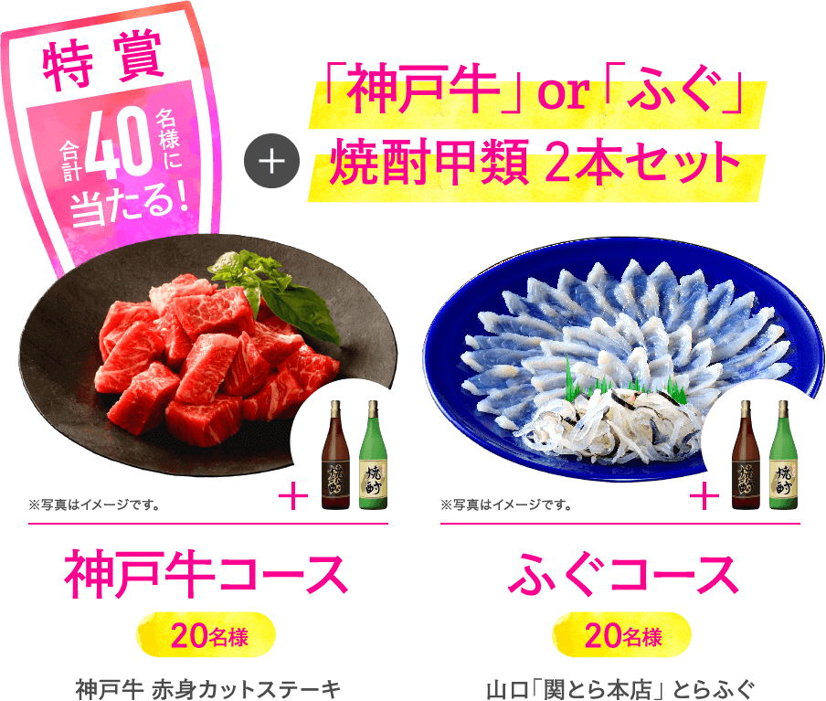 特賞 合計40名様に当たる！ 「神戸牛」or「ふぐ」＋焼酎甲類2本セット 神戸牛コース 20名様 赤身カットステーキ ふぐコース 20名様 山口「関とら本店」とらふぐ