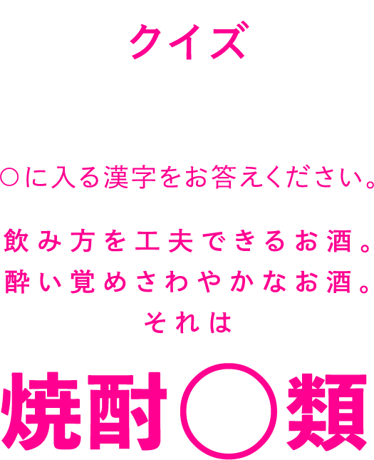 クイズ ○に入る漢字をお答えください。 飲み方を工夫できるお酒。酔い覚めさわやかなお酒。それは焼酎○類