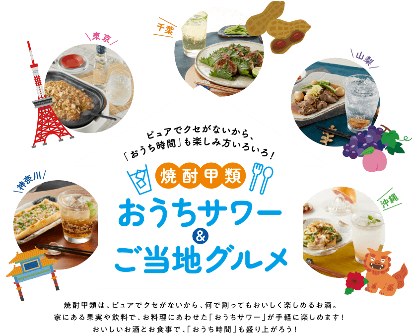 焼酎甲類は、ピュアでクセがないから、なにと合わせてもおいしく楽しめるお酒。家にある果実や飲料で、お料理にあわせた「おうちサワー」が手軽に楽しめます！おいしいお酒とお食事で、「おうち時間」も盛り上がろう！