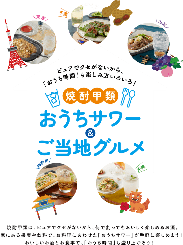 焼酎甲類は、ピュアでクセがないから、なにと合わせてもおいしく楽しめるお酒。家にある果実や飲料で、お料理にあわせた「おうちサワー」が手軽に楽しめます！おいしいお酒とお食事で、「おうち時間」も盛り上がろう！