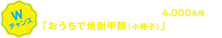 Wチャンス 当選されなかった方の中からさらに抽選で4,000名様に「おうちで焼酎甲類（小冊子）」をプレゼント！