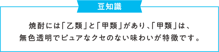 豆知識 焼酎には「乙類」と「甲類」があり、「甲類」は、無色透明でピュアなクセのない味わいが特徴です。