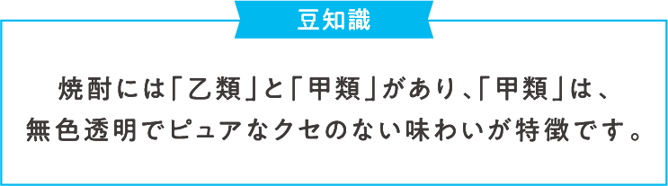 豆知識 焼酎には「乙類」と「甲類」があり、「甲類」は、無色透明でピュアなクセのない味わいが特徴です。